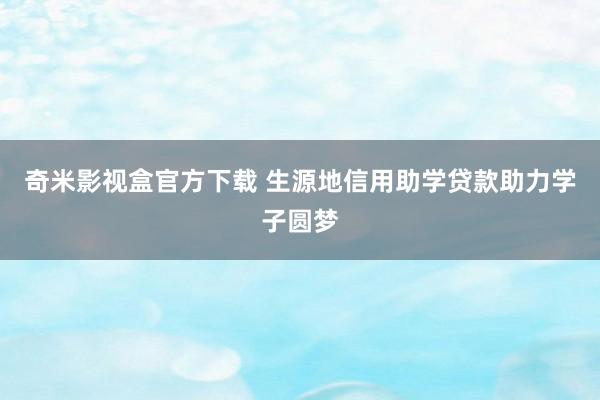 奇米影视盒官方下载 生源地信用助学贷款助力学子圆梦