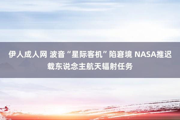 伊人成人网 波音“星际客机”陷窘境 NASA推迟载东说念主航天辐射任务