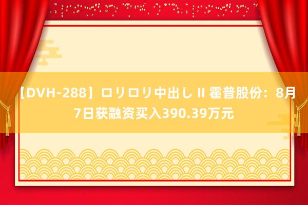 【DVH-288】ロリロリ中出し II 霍普股份：8月7日获融资买入390.39万元