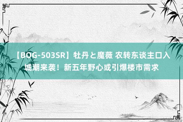 【BOG-503SR】牡丹と魔薇 农转东谈主口入城潮来袭！新五年野心或引爆楼市需求