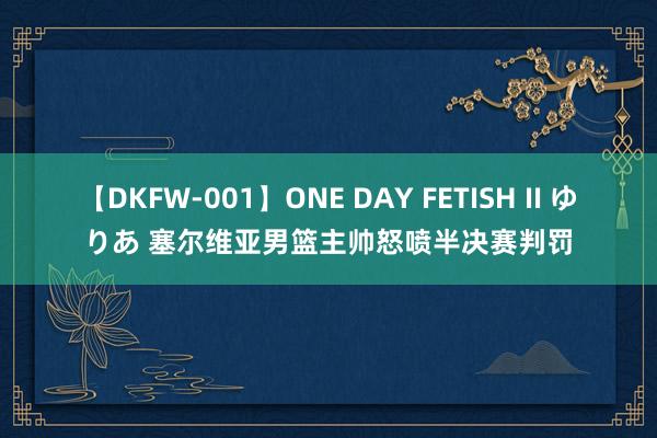 【DKFW-001】ONE DAY FETISH II ゆりあ 塞尔维亚男篮主帅怒喷半决赛判罚