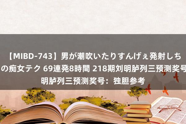 【MIBD-743】男が潮吹いたりすんげぇ発射しちゃう！ 女神の痴女テク 69連発8時間 218期刘明胪列三预测奖号：独胆参考