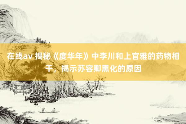 在线av 揭秘《度华年》中李川和上官雅的药物相干，揭示苏容卿黑化的原因