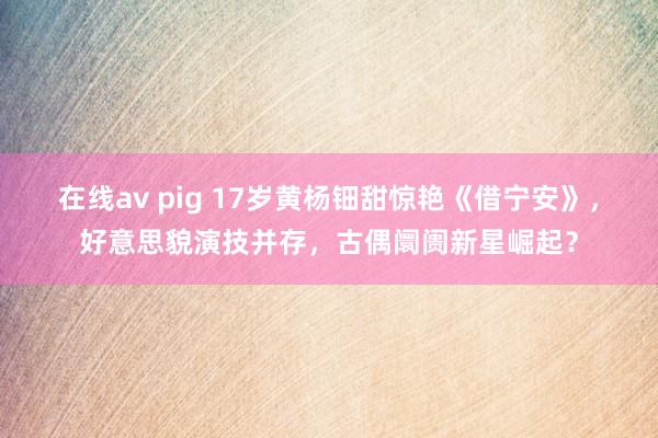 在线av pig 17岁黄杨钿甜惊艳《借宁安》，好意思貌演技并存，古偶阛阓新星崛起？