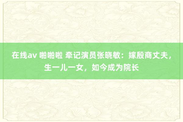 在线av 啪啪啦 牵记演员张晓敏：嫁殷商丈夫，生一儿一女，如今成为院长