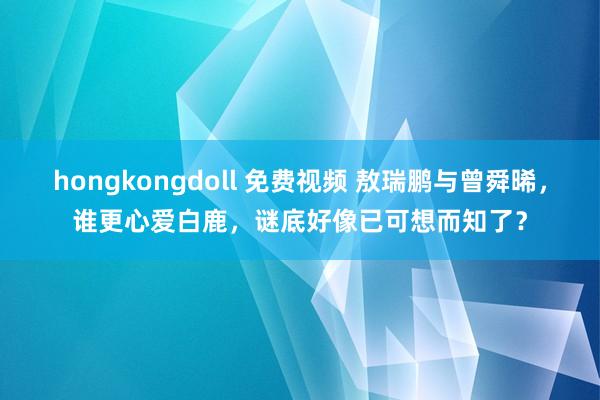 hongkongdoll 免费视频 敖瑞鹏与曾舜晞，谁更心爱白鹿，谜底好像已可想而知了？