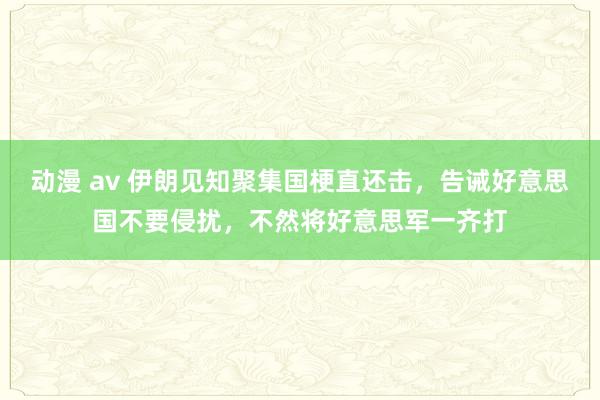 动漫 av 伊朗见知聚集国梗直还击，告诫好意思国不要侵扰，不然将好意思军一齐打