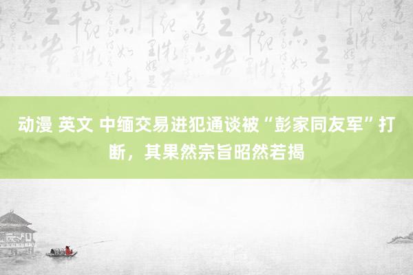 动漫 英文 中缅交易进犯通谈被“彭家同友军”打断，其果然宗旨昭然若揭