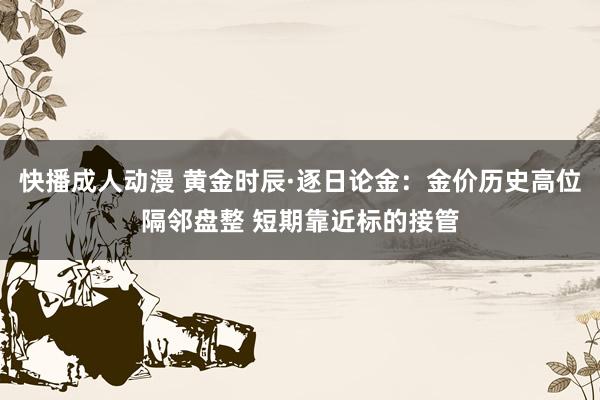 快播成人动漫 黄金时辰·逐日论金：金价历史高位隔邻盘整 短期靠近标的接管