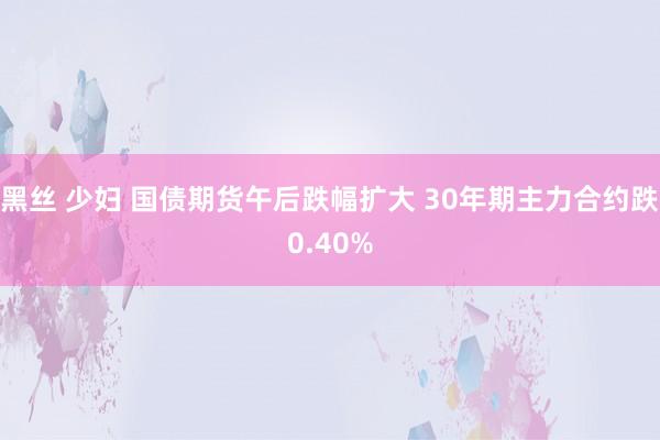 黑丝 少妇 国债期货午后跌幅扩大 30年期主力合约跌0.40%