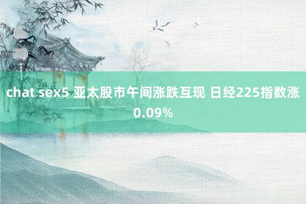 chat sex5 亚太股市午间涨跌互现 日经225指数涨0.09%