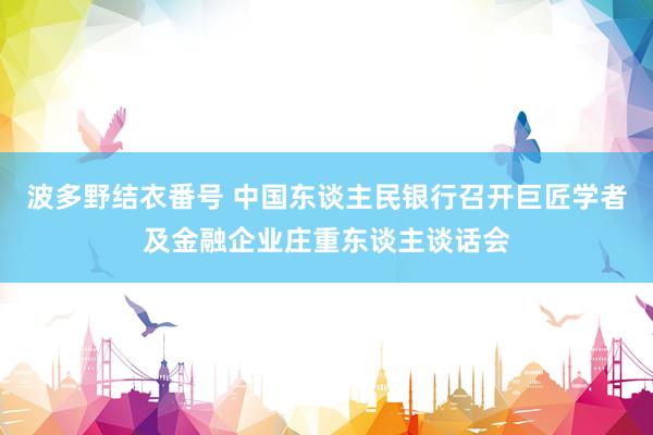 波多野结衣番号 中国东谈主民银行召开巨匠学者及金融企业庄重东谈主谈话会