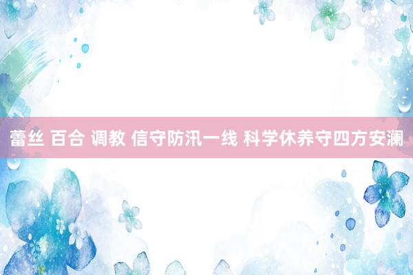 蕾丝 百合 调教 信守防汛一线 科学休养守四方安澜