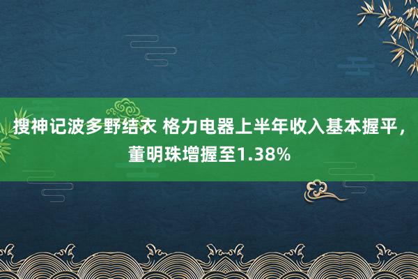 搜神记波多野结衣 格力电器上半年收入基本握平，董明珠增握至1.38%