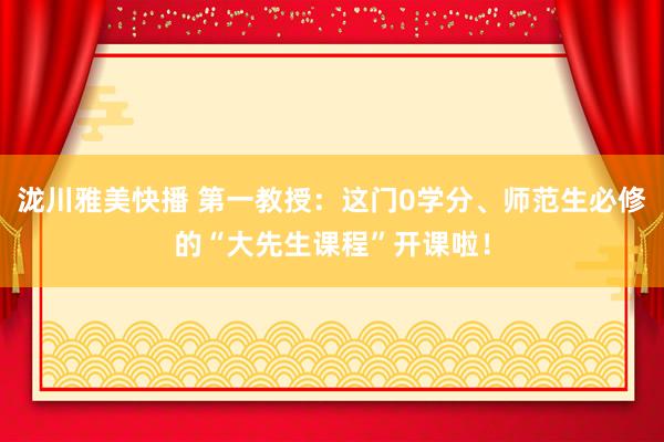 泷川雅美快播 第一教授：这门0学分、师范生必修的“大先生课程”开课啦！