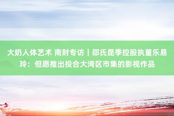 大奶人体艺术 南财专访｜邵氏昆季控股执董乐易玲：但愿推出投合大湾区市集的影视作品