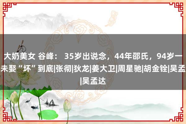 大奶美女 谷峰： 35岁出说念，44年邵氏，94岁一世未娶“坏”到底|张彻|狄龙|姜大卫|周星驰|胡金铨|吴孟达