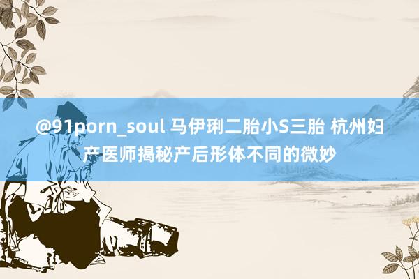 @91porn_soul 马伊琍二胎小S三胎 杭州妇产医师揭秘产后形体不同的微妙