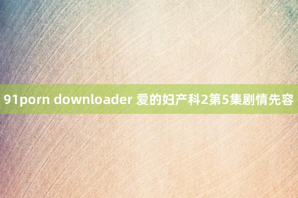 91porn downloader 爱的妇产科2第5集剧情先容