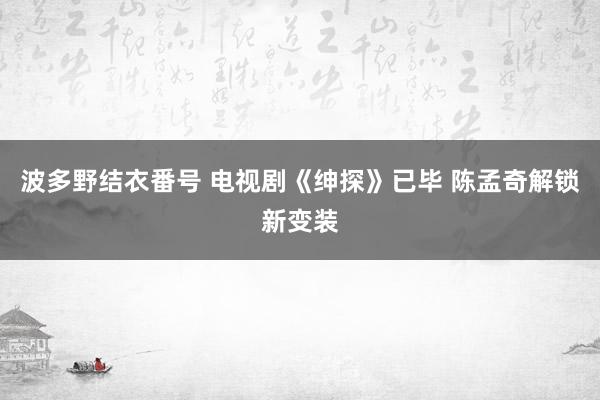 波多野结衣番号 电视剧《绅探》已毕 陈孟奇解锁新变装