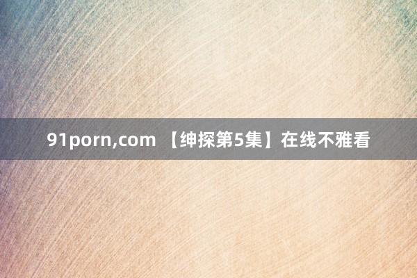 91porn,com 【绅探第5集】在线不雅看